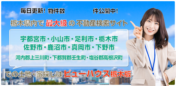 小山市・宇都宮市・足利市・栃木市・佐野市・鹿沼市・真岡市・下野市・河内郡・塩谷郡での土地・家探しは「ビューハウス栃木版」毎日更新!栃木県内で最大級の不動産検索サイト